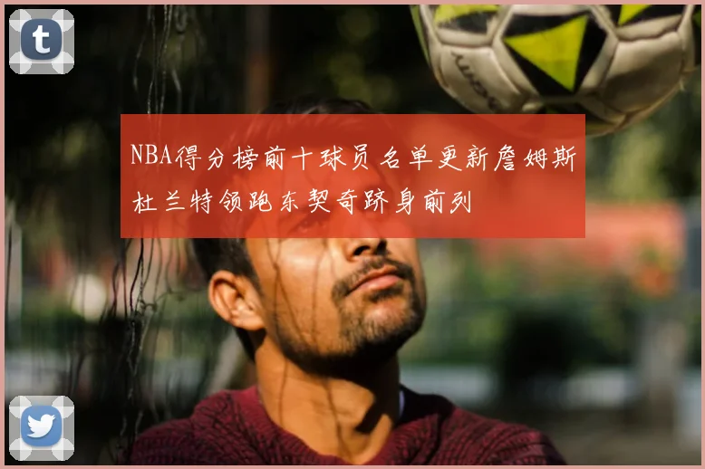 NBA得分榜前十球员名单更新詹姆斯杜兰特领跑东契奇跻身前列