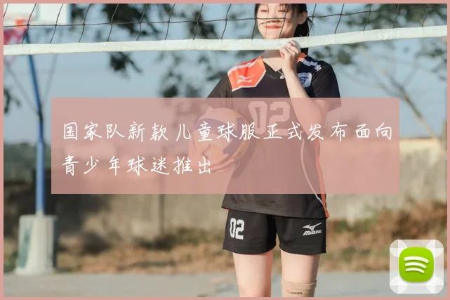 国家队新款儿童球服正式发布面向青少年球迷推出