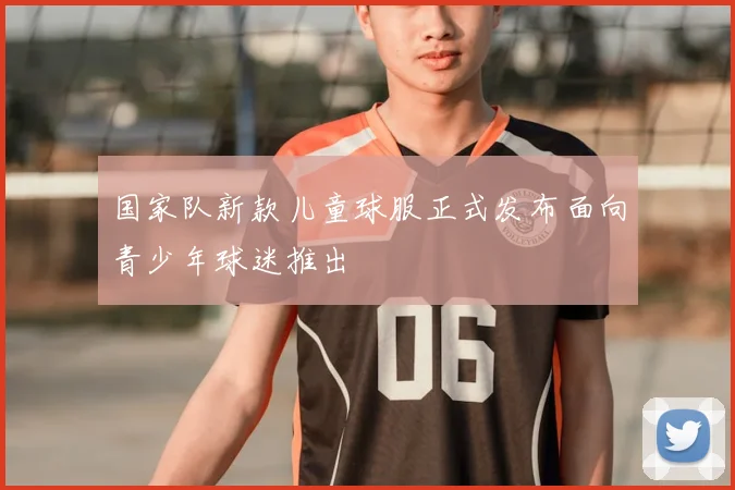 国家队新款儿童球服正式发布面向青少年球迷推出