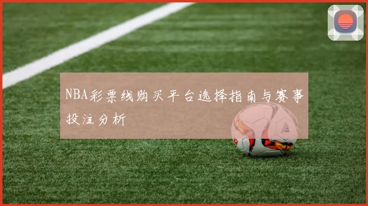 NBA彩票线购买平台选择指南与赛事投注分析
