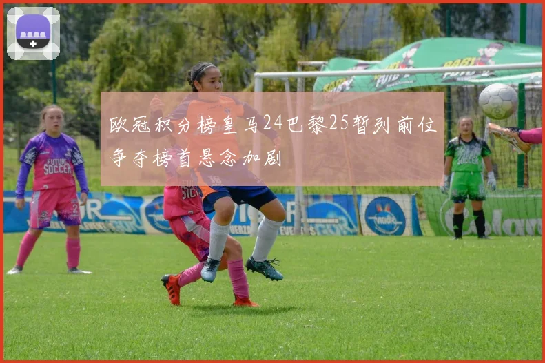 欧冠积分榜皇马24巴黎25暂列前位争夺榜首悬念加剧