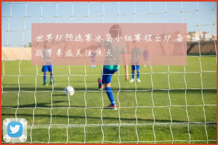 世界杯预选赛冰岛小组赛程出炉 备战节奏成关注焦点