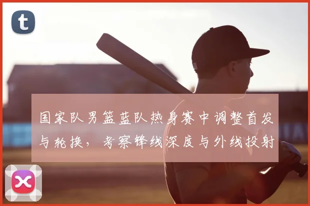 国家队男篮蓝队热身赛中调整首发与轮换，考察锋线深度与外线投射