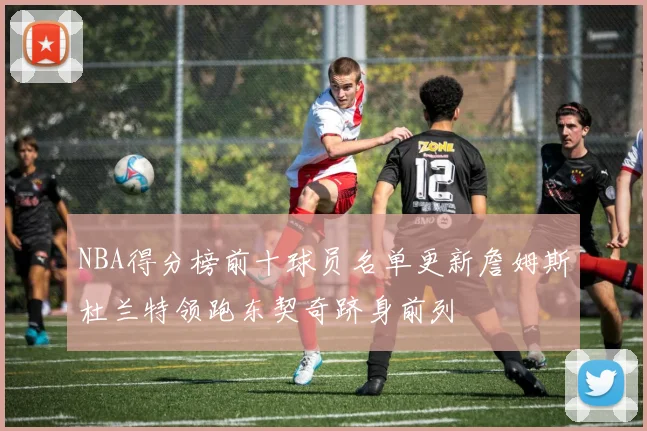 NBA得分榜前十球员名单更新詹姆斯杜兰特领跑东契奇跻身前列