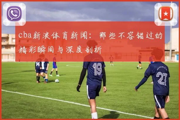 cba新浪体育新闻：那些不容错过的精彩瞬间与深度剖析