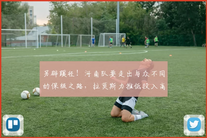 另辟蹊径！河南队要走出与众不同的保级之路，拉莫斯力推低投入高回报战略_外援_热身赛_训练营