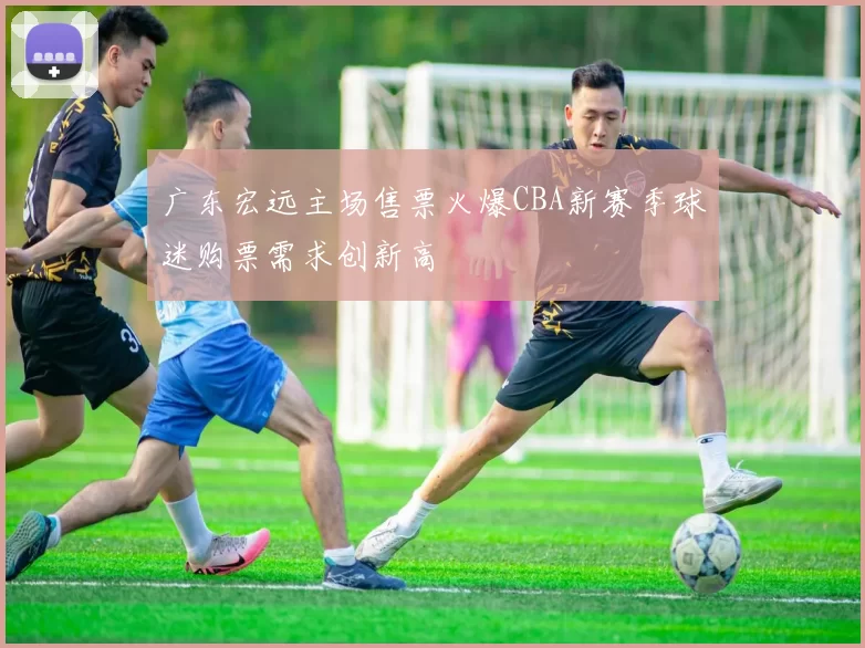 广东宏远主场售票火爆CBA新赛季球迷购票需求创新高