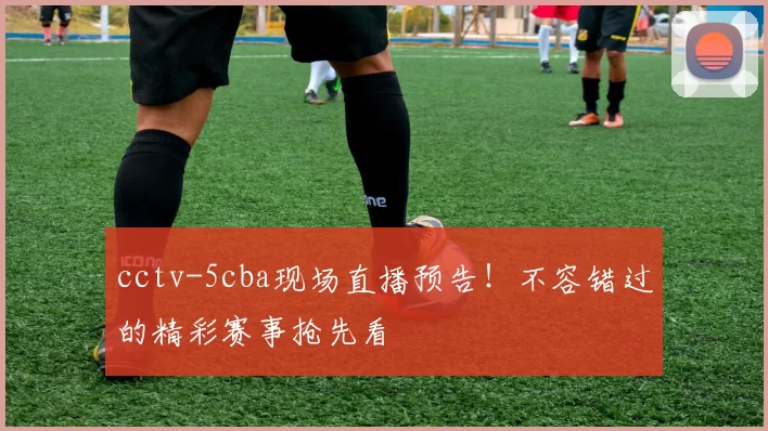 cctv-5cba现场直播预告！不容错过的精彩赛事抢先看