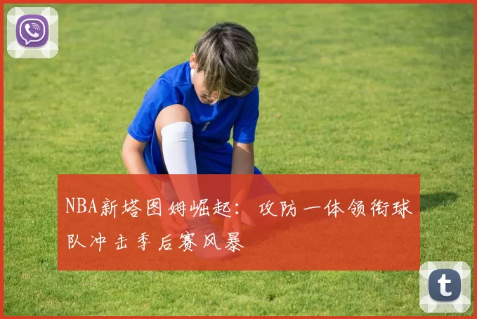 NBA新塔图姆崛起：攻防一体领衔球队冲击季后赛风暴