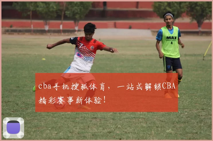 cba手机搜狐体育，一站式解锁CBA精彩赛事新体验！