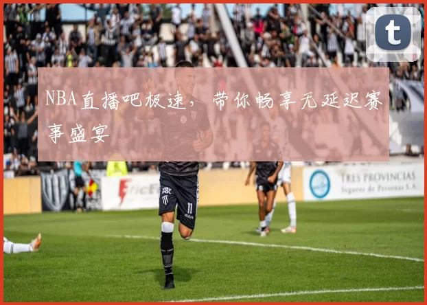 NBA直播吧极速，带你畅享无延迟赛事盛宴