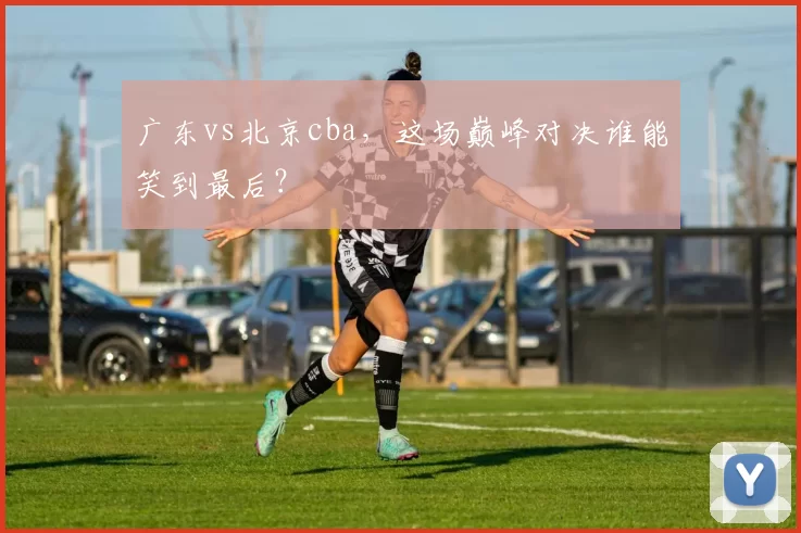 广东vs北京cba，这场巅峰对决谁能笑到最后？