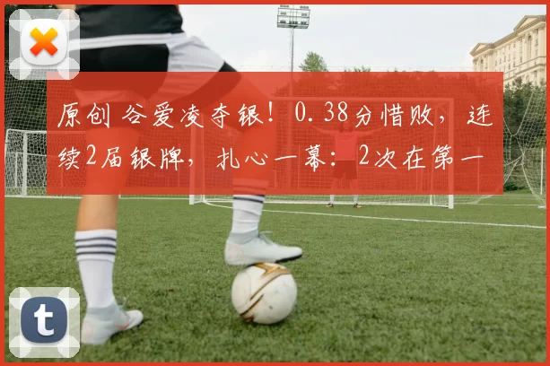 原创 谷爱凌夺银！0.38分惜败，连续2届银牌，扎心一幕：2次在第一个道具上摔倒