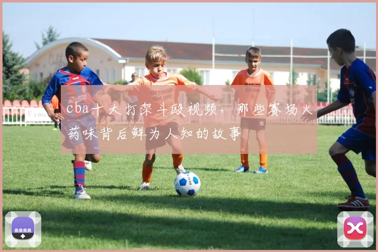 cba十大打架斗殴视频，那些赛场火药味背后鲜为人知的故事