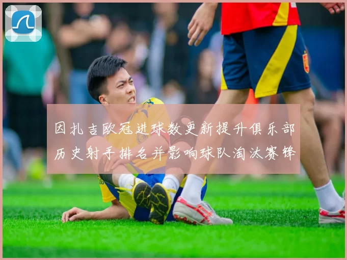 因扎吉欧冠进球数更新提升俱乐部历史射手排名并影响球队淘汰赛锋线部署