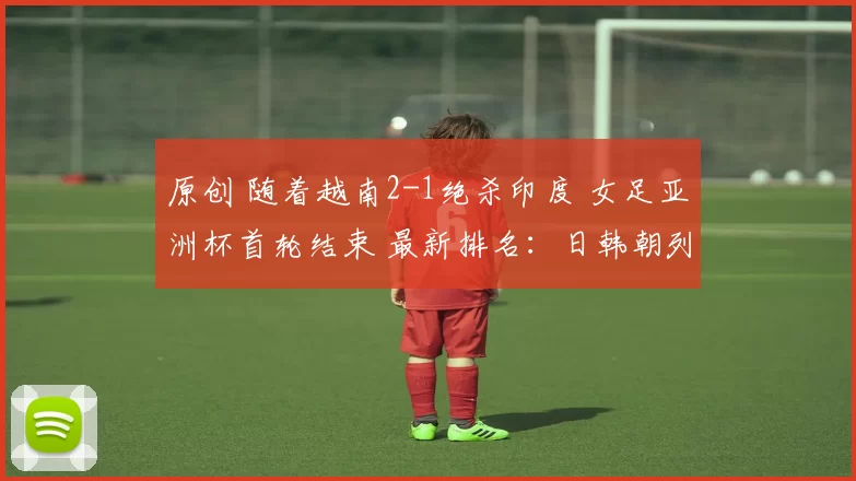 原创 随着越南2-1绝杀印度 女足亚洲杯首轮结束 最新排名：日韩朝列第一