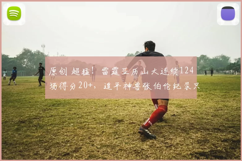 原创 超猛！雷霆亚历山大连续124场得分20+，追平神兽张伯伦纪录只差2场