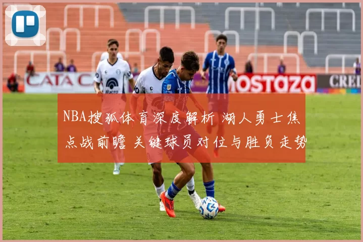 NBA搜狐体育深度解析 湖人勇士焦点战前瞻 关键球员对位与胜负走势预测