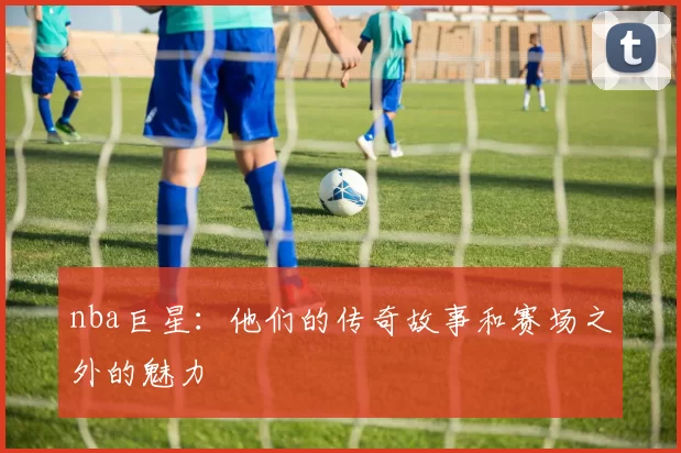 nba巨星：他们的传奇故事和赛场之外的魅力