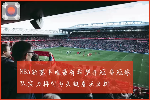 NBA新赛季谁最有希望夺冠 争冠球队实力排行与关键看点分析