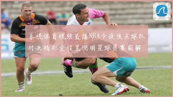 乐视体育视频直播NBA今夜焦点球队对决精彩全程呈现明星球员赛前解读
