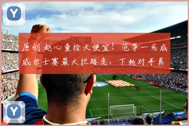 原创 赵心童捡大便宜！范争一或成威尔士赛最大拦路虎，下轮对手真不够打