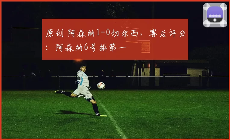 原创 阿森纳1-0切尔西，赛后评分：阿森纳6号排第一