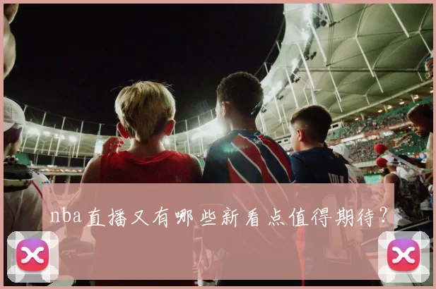 nba直播又有哪些新看点值得期待？