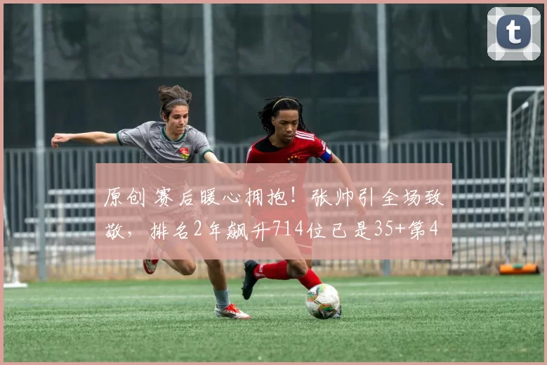 原创 赛后暖心拥抱！张帅引全场致敬，排名2年飙升714位已是35+第4人