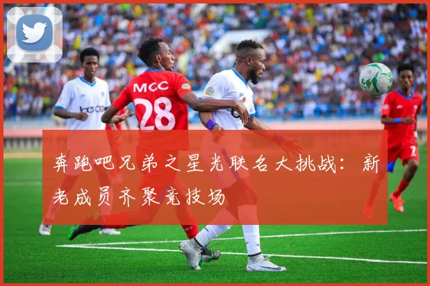 奔跑吧兄弟之星光联名大挑战：新老成员齐聚竞技场