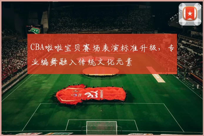 CBA啦啦宝贝赛场表演标准升级，专业编舞融入传统文化元素