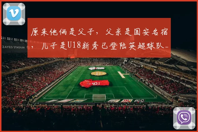 原来他俩是父子，父亲是国安名宿，儿子是U18新秀已登陆英超球队_张家鸣_张永海_足球