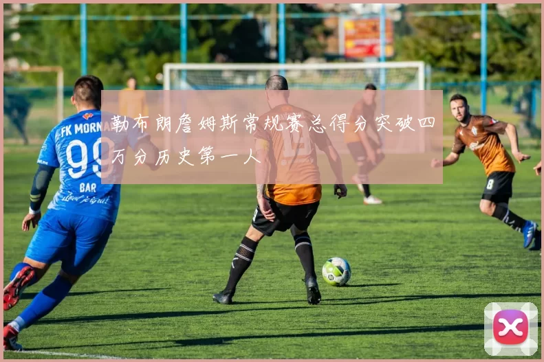 勒布朗詹姆斯常规赛总得分突破四万分历史第一人