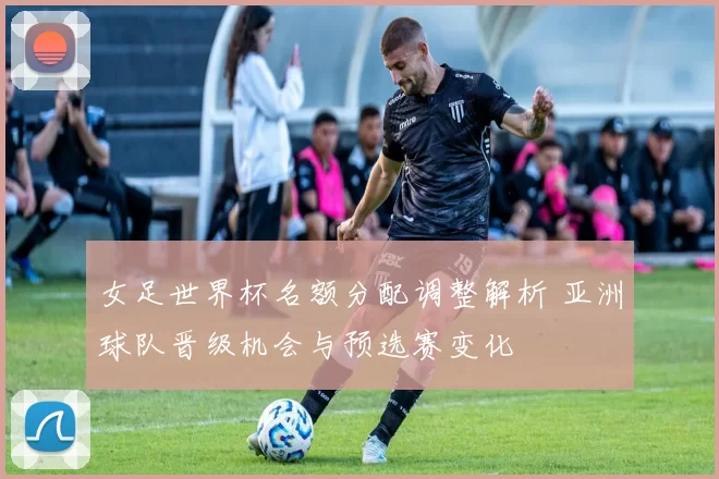 女足世界杯名额分配调整解析 亚洲球队晋级机会与预选赛变化