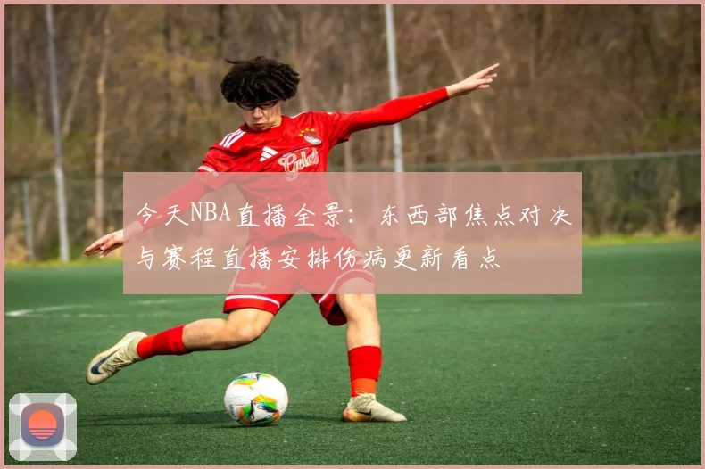 今天NBA直播全景：东西部焦点对决与赛程直播安排伤病更新看点