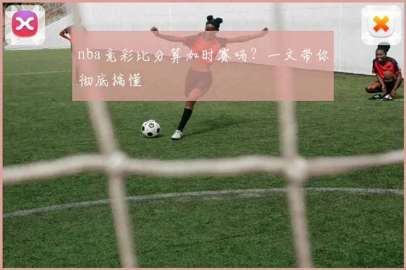 nba竞彩比分算加时赛吗？一文带你彻底搞懂