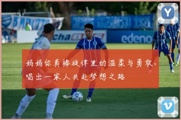 妈妈你真棒旋律里的温柔与勇敢，唱出一家人共赴梦想之路