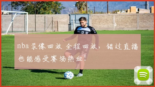 nba录像回放 全程回放，错过直播也能感受赛场热血！
