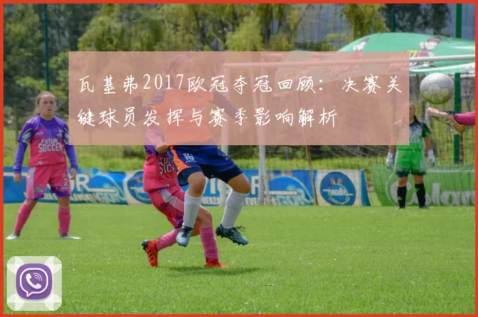 瓦基弗2017欧冠夺冠回顾：决赛关键球员发挥与赛季影响解析