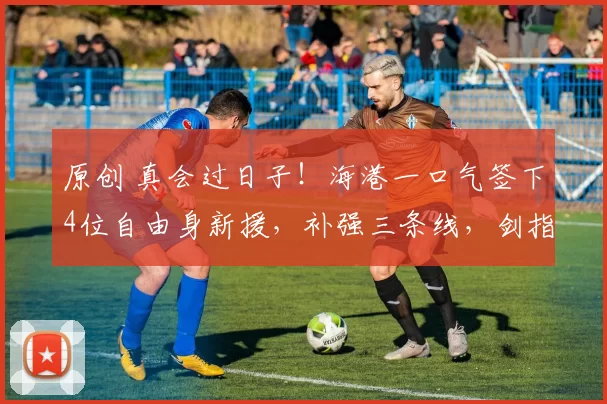 原创 真会过日子！海港一口气签下4位自由身新援，补强三条线，剑指四冠王