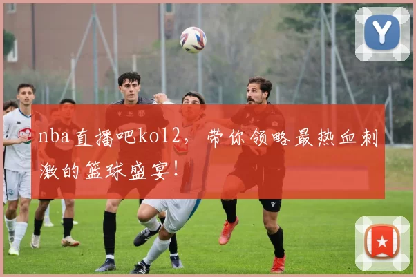 nba直播吧kol2，带你领略最热血刺激的篮球盛宴！