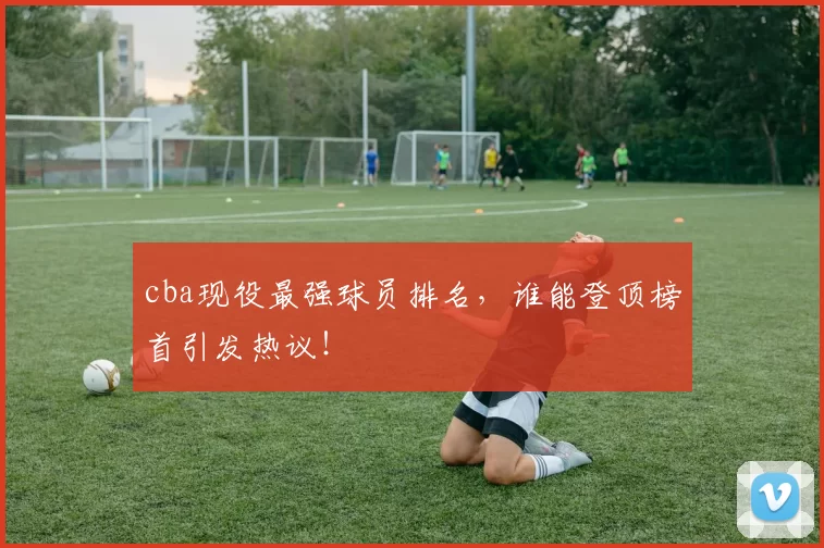 cba现役最强球员排名,谁能登顶榜首引发热议!