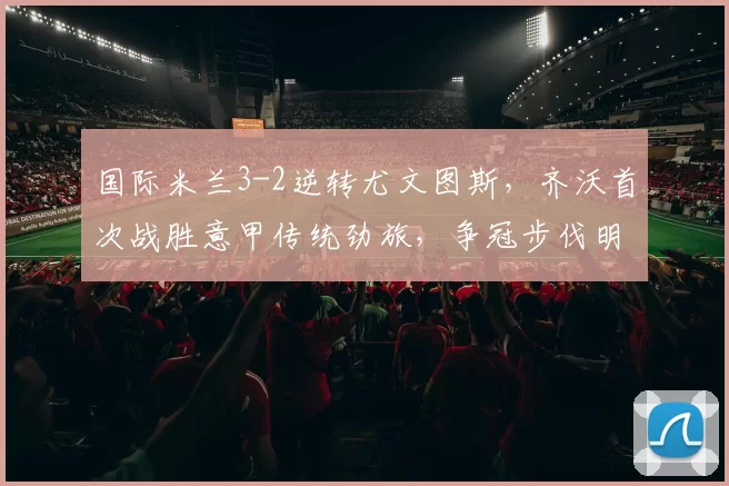 国际米兰3-2逆转尤文图斯，齐沃首次战胜意甲传统劲旅，争冠步伐明显加快_比赛_欧冠_国米