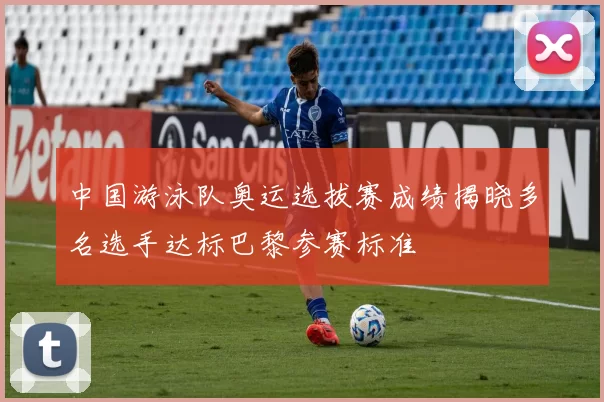 中国游泳队奥运选拔赛成绩揭晓多名选手达标巴黎参赛标准